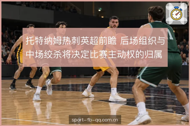 托特纳姆热刺英超前瞻 后场组织与中场绞杀将决定比赛主动权的归属