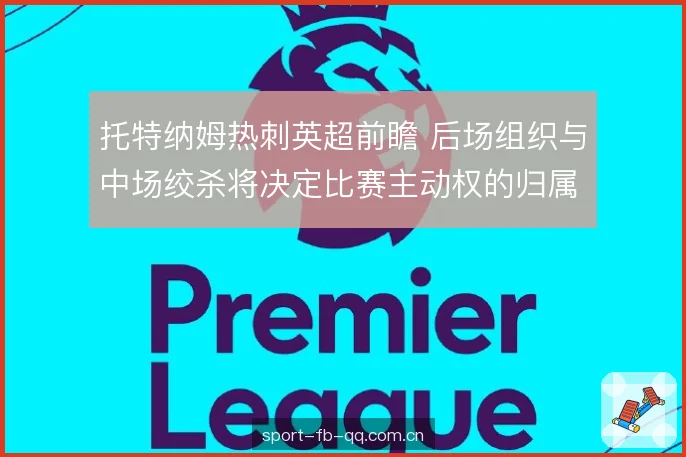 托特纳姆热刺英超前瞻 后场组织与中场绞杀将决定比赛主动权的归属 托特纳姆热刺英超前瞻 后场组织与中场绞杀将决定比赛主动权的归属